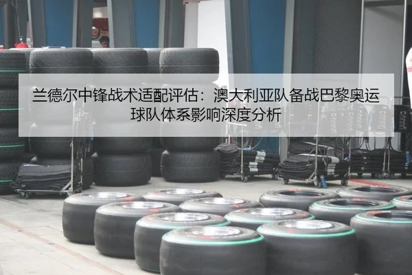 兰德尔中锋战术适配评估：澳大利亚队备战巴黎奥运球队体系影响深度分析