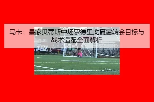 马卡：皇家贝蒂斯中场罗德里戈夏窗转会目标与战术适配全面解析